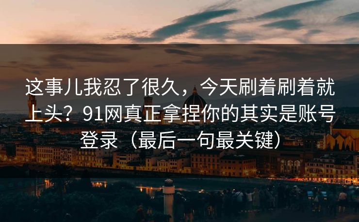 这事儿我忍了很久，今天刷着刷着就上头？91网真正拿捏你的其实是账号登录（最后一句最关键）