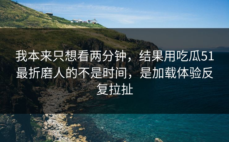 我本来只想看两分钟，结果用吃瓜51最折磨人的不是时间，是加载体验反复拉扯