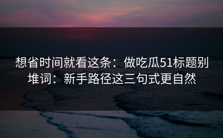 想省时间就看这条：做吃瓜51标题别堆词：新手路径这三句式更自然