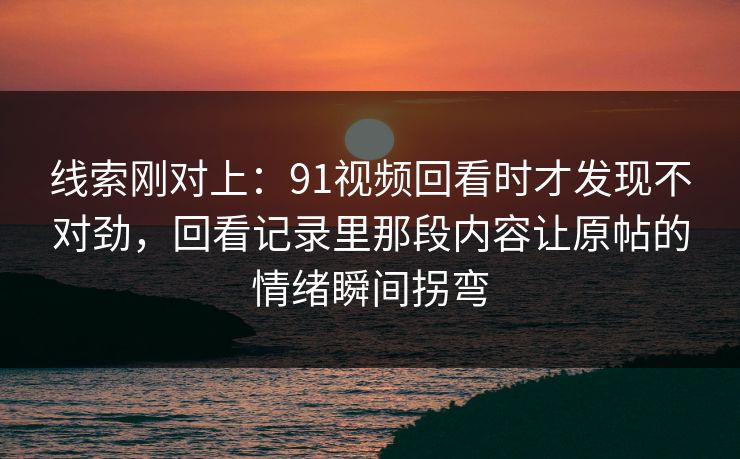 线索刚对上：91视频回看时才发现不对劲，回看记录里那段内容让原帖的情绪瞬间拐弯